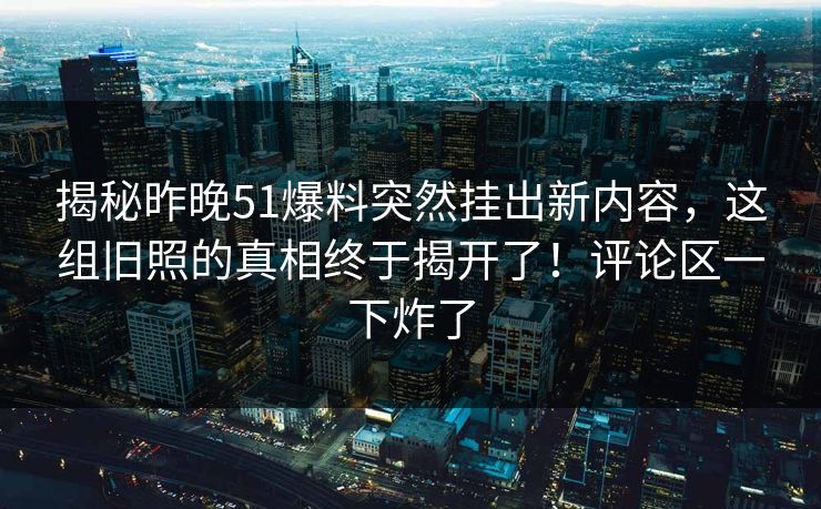 揭秘昨晚51爆料突然挂出新内容，这组旧照的真相终于揭开了！评论区一下炸了