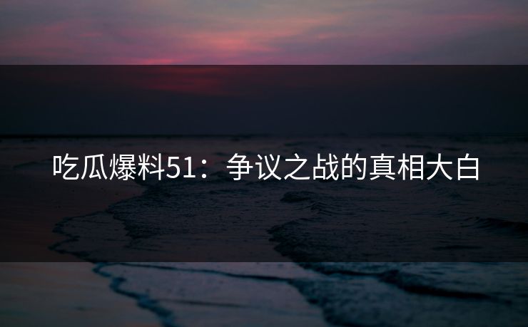 吃瓜爆料51：争议之战的真相大白