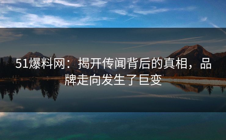 51爆料网：揭开传闻背后的真相，品牌走向发生了巨变