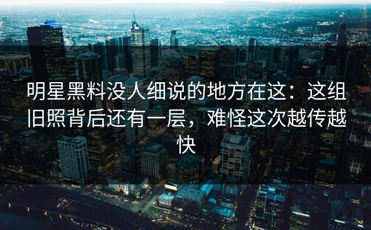 明星黑料没人细说的地方在这：这组旧照背后还有一层，难怪这次越传越快