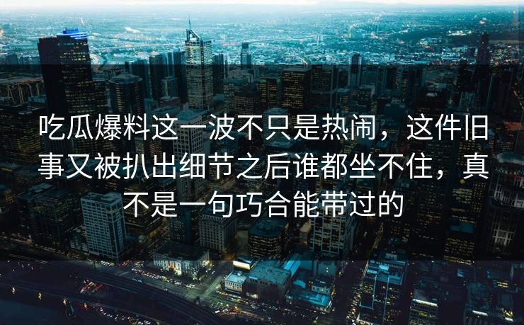 吃瓜爆料这一波不只是热闹,这件旧事又被扒出细节之后谁都坐不住,真不是一句巧合能带过的 吃瓜爆料这一波不只是热闹,这件旧事又被扒出细节之后谁都坐不住,真不是一句巧合能带过的