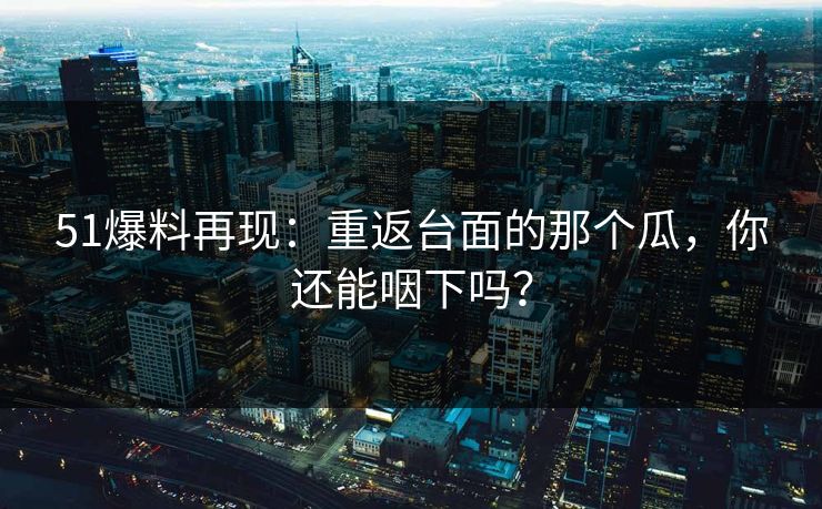51爆料再现：重返台面的那个瓜，你还能咽下吗？