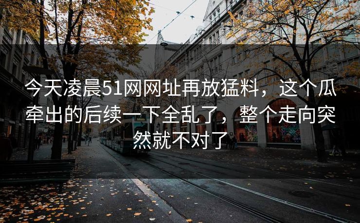 今天凌晨51网网址再放猛料，这个瓜牵出的后续一下全乱了，整个走向突然就不对了