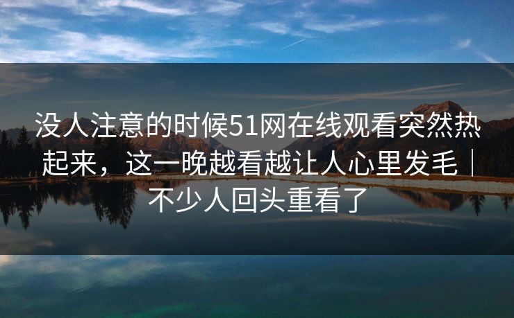没人注意的时候51网在线观看突然热起来，这一晚越看越让人心里发毛｜不少人回头重看了