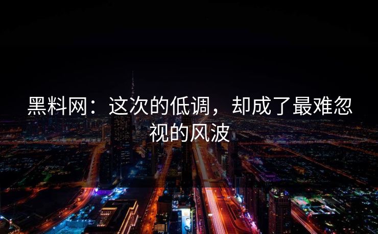黑料网：这次的低调，却成了最难忽视的风波
