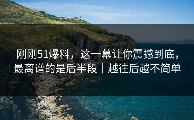刚刚51爆料，这一幕让你震撼到底，最离谱的是后半段｜越往后越不简单