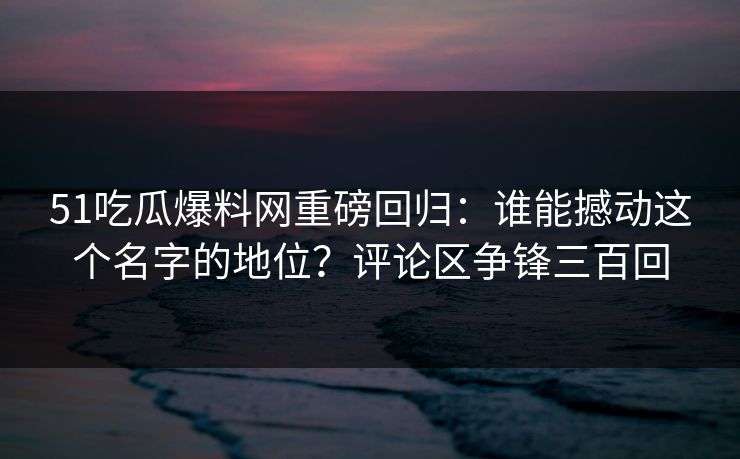 51吃瓜爆料网重磅回归：谁能撼动这个名字的地位？评论区争锋三百回