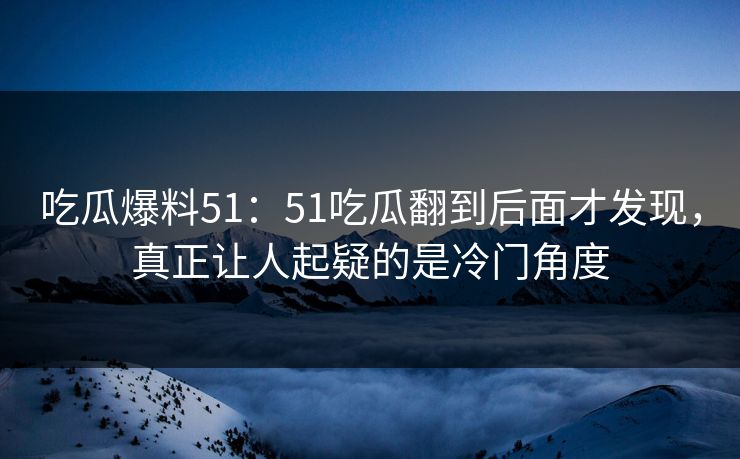 吃瓜爆料51:51吃瓜翻到后面才发现,真正让人起疑的是冷门角度 吃瓜爆料51:51吃瓜翻到后面才发现,真正让人起疑的是冷门角度