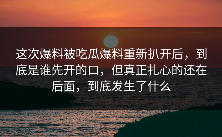 这次爆料被吃瓜爆料重新扒开后，到底是谁先开的口，但真正扎心的还在后面，到底发生了什么