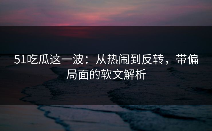 51吃瓜这一波：从热闹到反转，带偏局面的软文解析