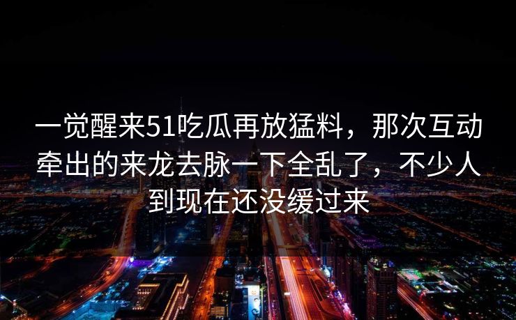 一觉醒来51吃瓜再放猛料，那次互动牵出的来龙去脉一下全乱了，不少人到现在还没缓过来