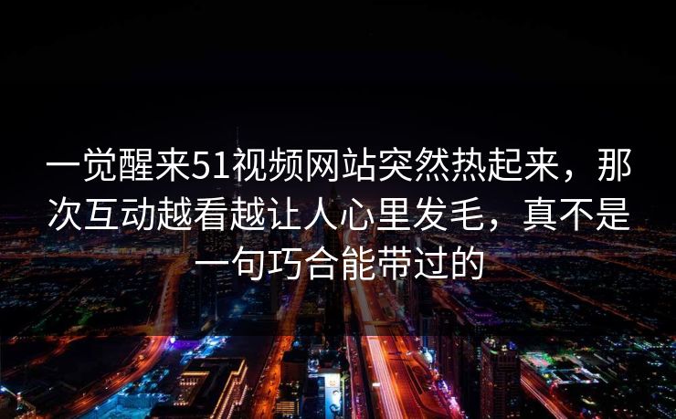 一觉醒来51视频网站突然热起来，那次互动越看越让人心里发毛，真不是一句巧合能带过的
