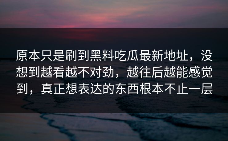 原本只是刷到黑料吃瓜最新地址，没想到越看越不对劲，越往后越能感觉到，真正想表达的东西根本不止一层