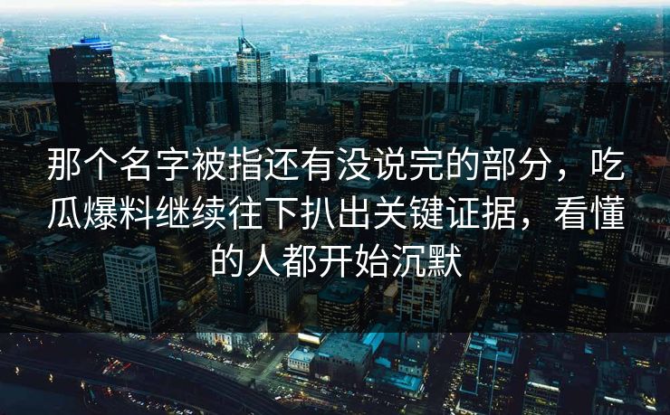 那个名字被指还有没说完的部分，吃瓜爆料继续往下扒出关键证据，看懂的人都开始沉默