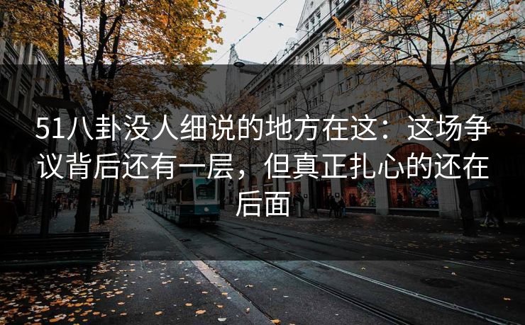 51八卦没人细说的地方在这：这场争议背后还有一层，但真正扎心的还在后面