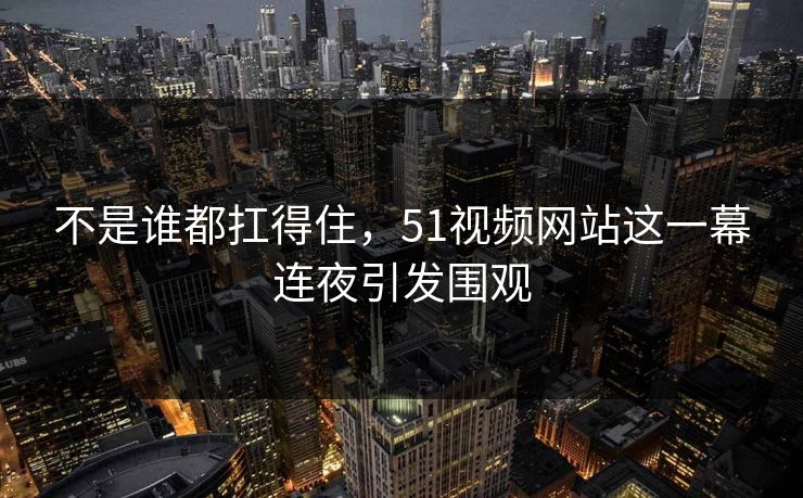 不是谁都扛得住，51视频网站这一幕连夜引发围观