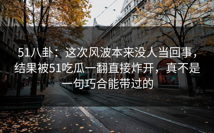 51八卦：这次风波本来没人当回事，结果被51吃瓜一翻直接炸开，真不是一句巧合能带过的