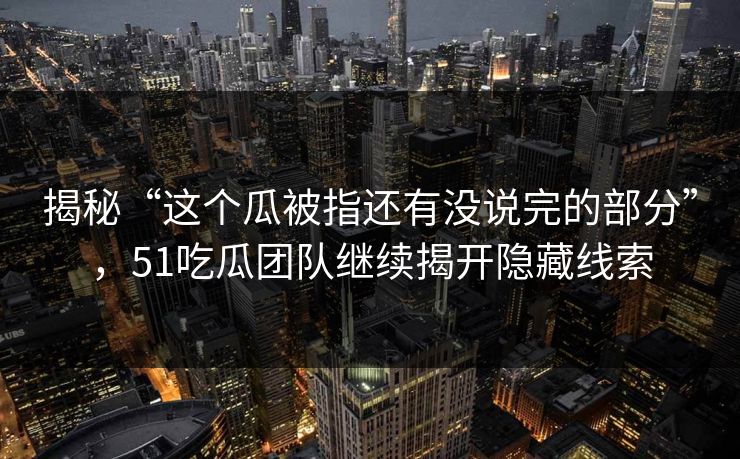揭秘“这个瓜被指还有没说完的部分”，51吃瓜团队继续揭开隐藏线索