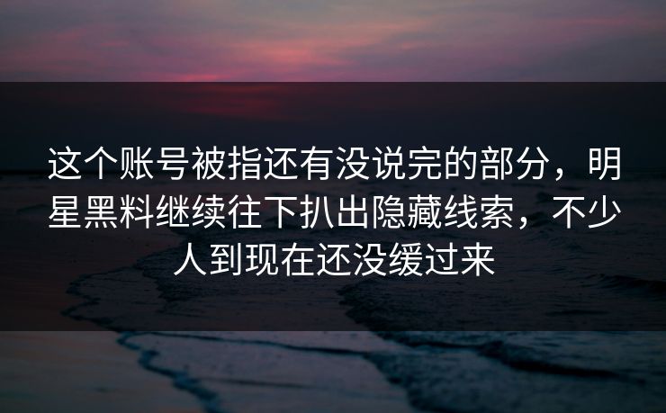 这个账号被指还有没说完的部分，明星黑料继续往下扒出隐藏线索，不少人到现在还没缓过来
