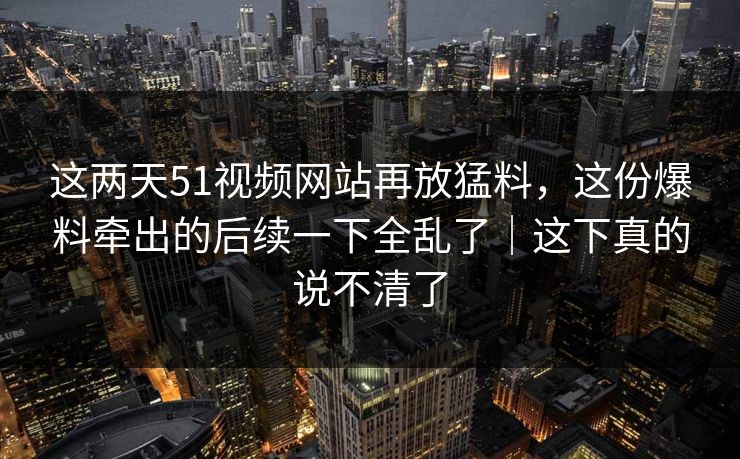 这两天51视频网站再放猛料，这份爆料牵出的后续一下全乱了｜这下真的说不清了