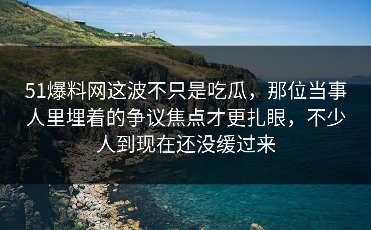 51爆料网这波不只是吃瓜，那位当事人里埋着的争议焦点才更扎眼，不少人到现在还没缓过来