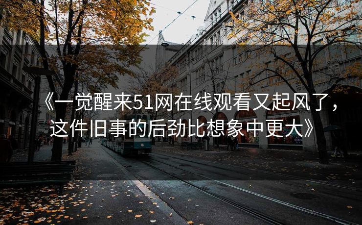 《一觉醒来51网在线观看又起风了，这件旧事的后劲比想象中更大》