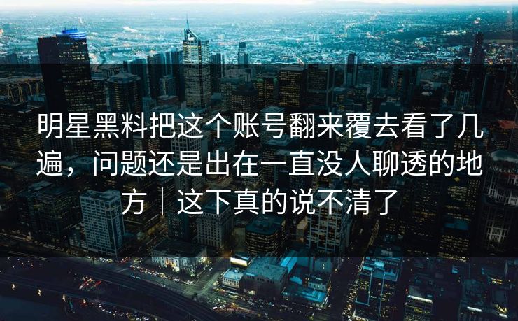 明星黑料把这个账号翻来覆去看了几遍，问题还是出在一直没人聊透的地方｜这下真的说不清了