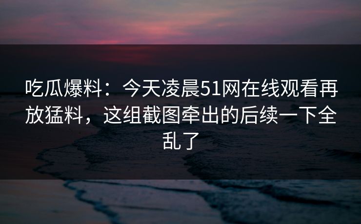 吃瓜爆料：今天凌晨51网在线观看再放猛料，这组截图牵出的后续一下全乱了