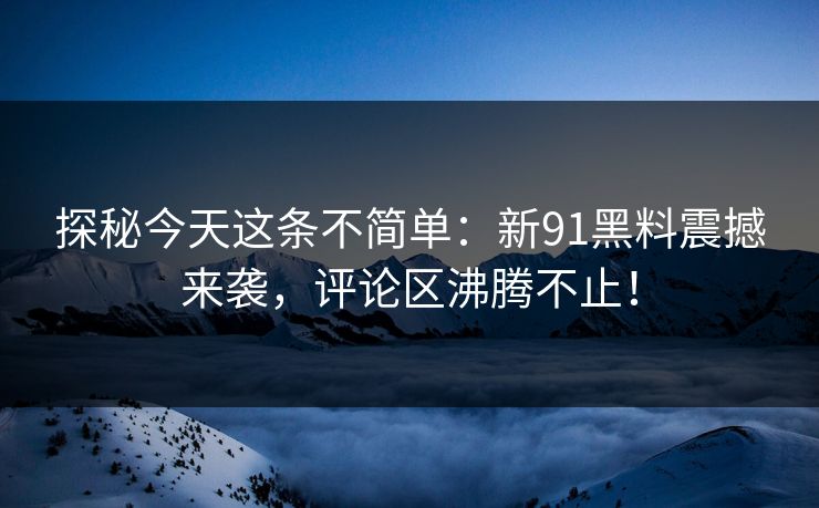 探秘今天这条不简单：新91黑料震撼来袭，评论区沸腾不止！