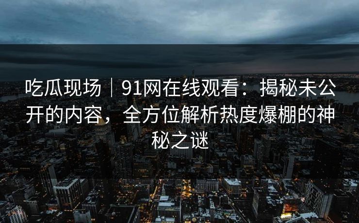 吃瓜现场|91网在线观看:揭秘未公开的内容,全方位解析热度爆棚的神秘之谜 吃瓜现场|91网在线观看:揭秘未公开的内容,全方位解析热度爆棚的神秘之谜