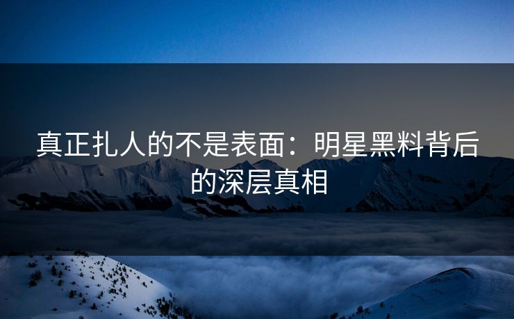 真正扎人的不是表面：明星黑料背后的深层真相